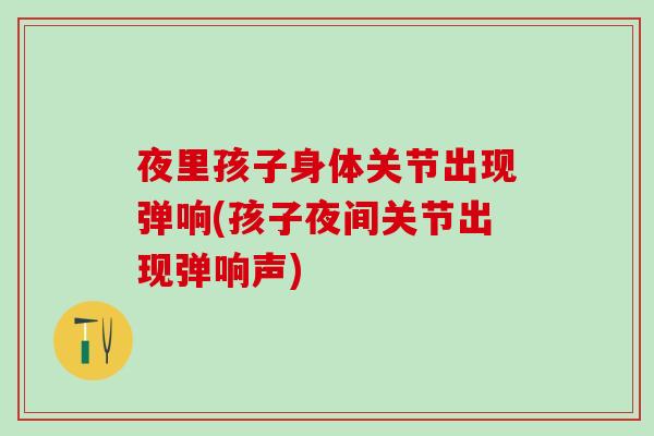 夜里孩子身体关节出现弹响(孩子夜间关节出现弹响声)