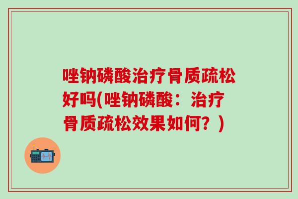 唑钠磷酸治疗骨质疏松好吗(唑钠磷酸：治疗骨质疏松效果如何？)