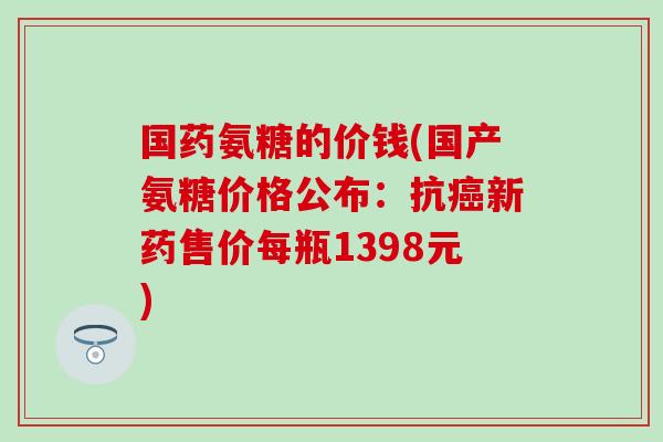 国药氨糖的价钱(国产氨糖价格公布：抗癌新药售价每瓶1398元)