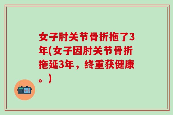 女子肘关节骨折拖了3年(女子因肘关节骨折拖延3年，终重获健康。)