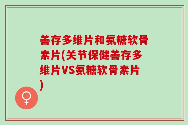 善存多维片和氨糖软骨素片(关节保健善存多维片VS氨糖软骨素片)