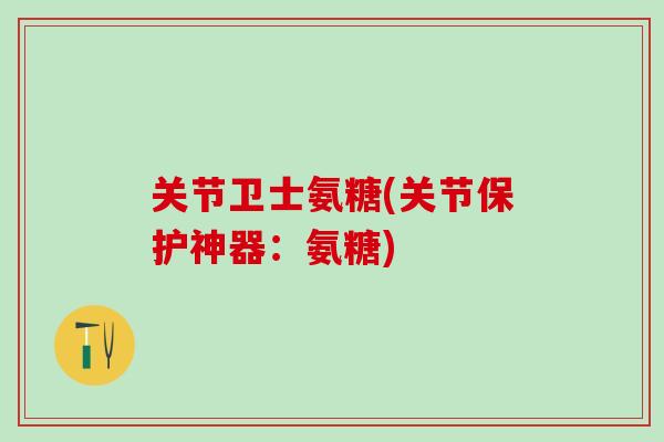 关节卫士氨糖(关节保护神器：氨糖)