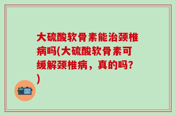大硫酸软骨素能颈椎吗(大硫酸软骨素可缓解颈椎,真的吗?) 大硫酸软骨素能颈椎吗(大硫酸软骨素可缓解颈椎,真的吗?)