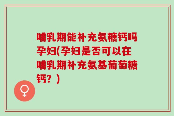 哺乳期能补充氨糖钙吗孕妇(孕妇是否可以在哺乳期补充氨基葡萄糖钙？)