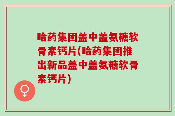 哈药集团盖中盖氨糖软骨素钙片(哈药集团推出新品盖中盖氨糖软骨素钙片)