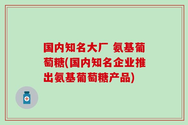 国内知名大厂 氨基葡萄糖(国内知名企业推出氨基葡萄糖产品)