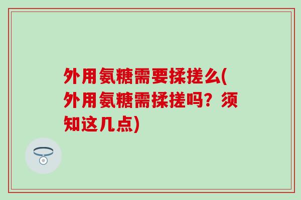 外用氨糖需要揉搓么(外用氨糖需揉搓吗？须知这几点)