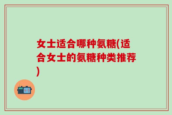 女士适合哪种氨糖(适合女士的氨糖种类推荐)