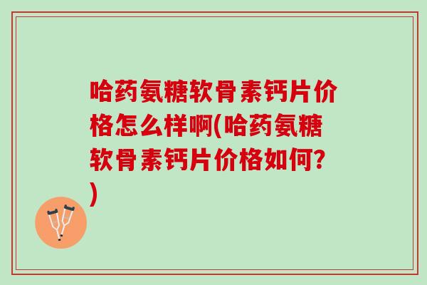 哈药氨糖软骨素钙片价格怎么样啊(哈药氨糖软骨素钙片价格如何？)