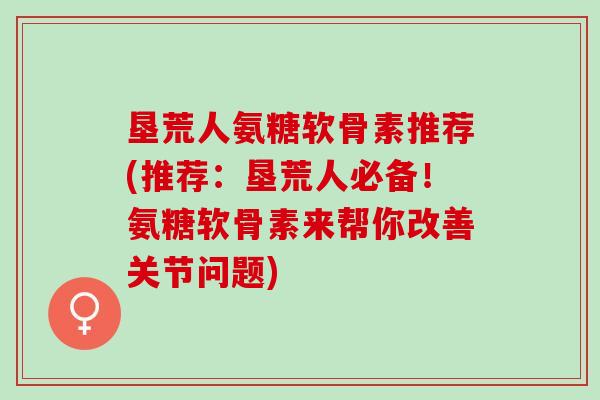 垦荒人氨糖软骨素推荐(推荐：垦荒人必备！氨糖软骨素来帮你改善关节问题)