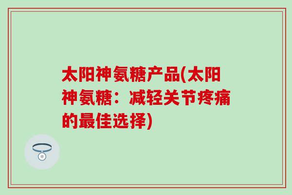 太阳神氨糖产品(太阳神氨糖：减轻关节疼痛的最佳选择)