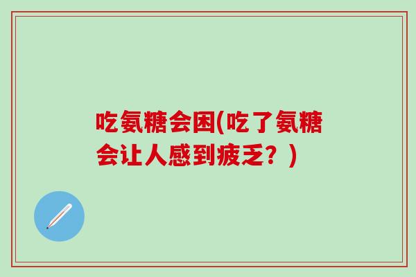 吃氨糖会困(吃了氨糖会让人感到疲乏？)