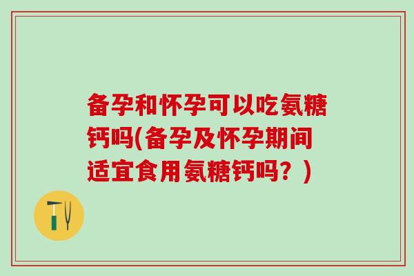备孕和怀孕可以吃氨糖钙吗(备孕及怀孕期间适宜食用氨糖钙吗？)