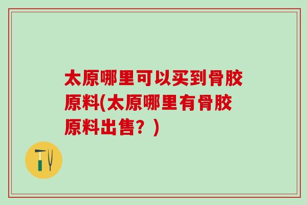 太原哪里可以买到骨胶原料(太原哪里有骨胶原料出售？)