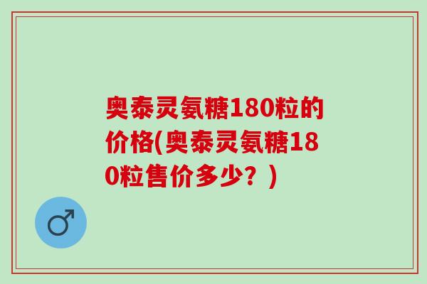 奥泰灵氨糖180粒的价格(奥泰灵氨糖180粒售价多少？)
