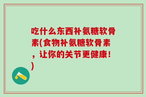 吃什么东西补氨糖软骨素(食物补氨糖软骨素，让你的关节更健康！)