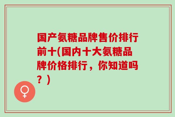 国产氨糖品牌售价排行前十(国内十大氨糖品牌价格排行，你知道吗？)