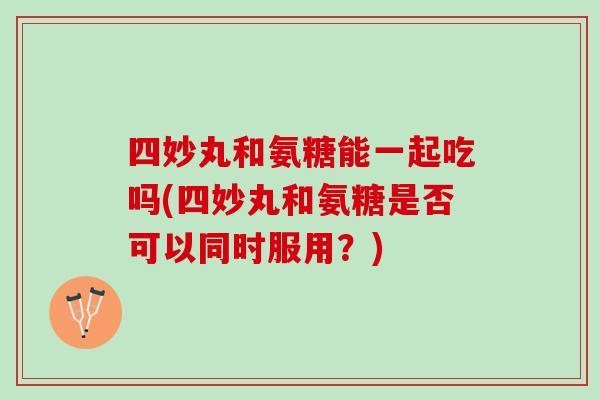 四妙丸和氨糖能一起吃吗(四妙丸和氨糖是否可以同时服用？)