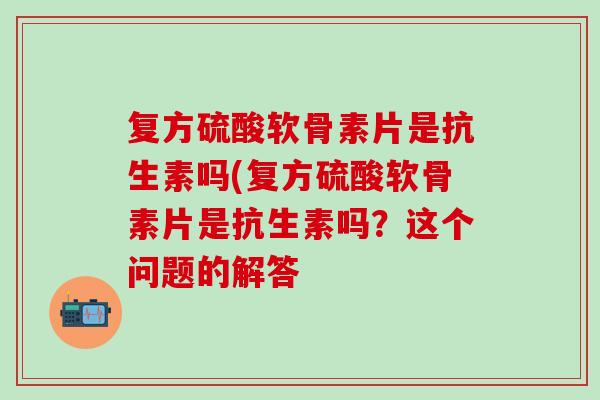 复方硫酸软骨素片是抗生素吗(复方硫酸软骨素片是抗生素吗？这个问题的解答