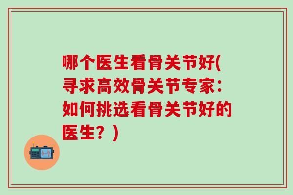 哪个医生看骨关节好(寻求高效骨关节专家:如何挑选看骨关节好的医生?) 哪个医生看骨关节好(寻求高效骨关节专家:如何挑选看骨关节好的医生?)