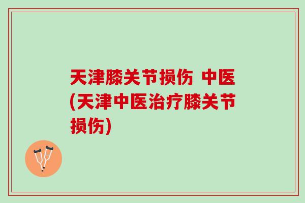 天津膝关节损伤 中医(天津中医治疗膝关节损伤)