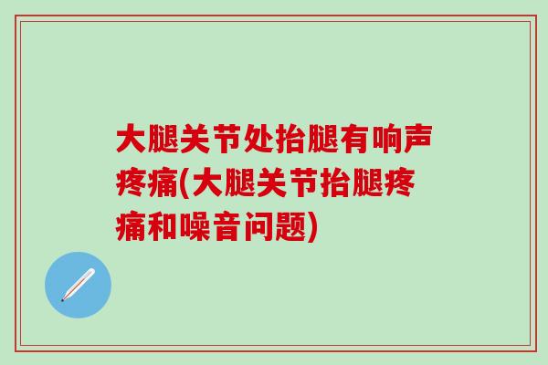 大腿关节处抬腿有响声疼痛(大腿关节抬腿疼痛和噪音问题)
