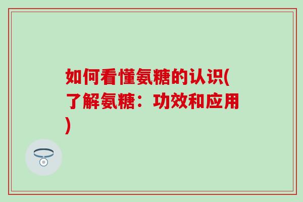 如何看懂氨糖的认识(了解氨糖：功效和应用)