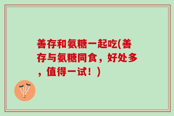 善存和氨糖一起吃(善存与氨糖同食，好处多，值得一试！)