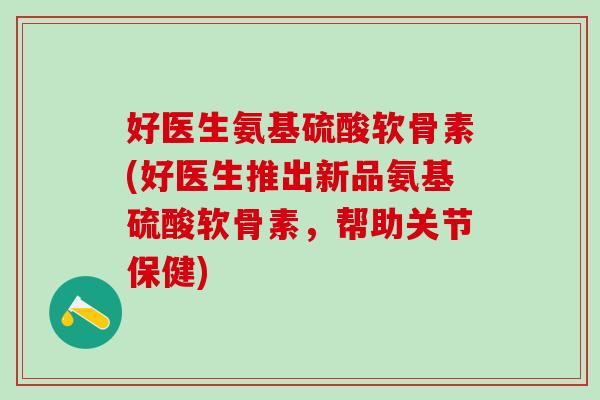 好医生氨基硫酸软骨素(好医生推出新品氨基硫酸软骨素，帮助关节保健)