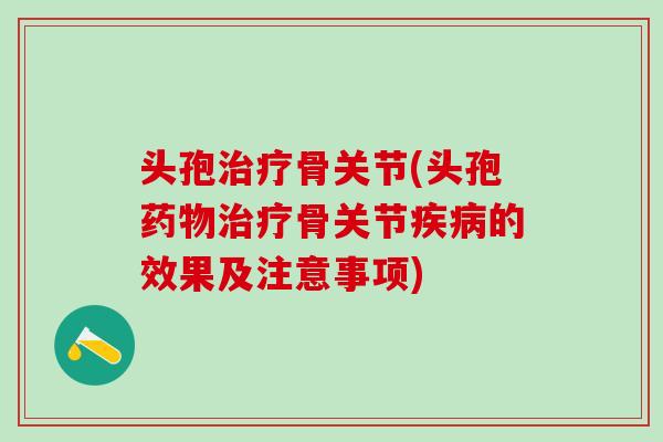 头孢治疗骨关节(头孢药物治疗骨关节疾病的效果及注意事项)