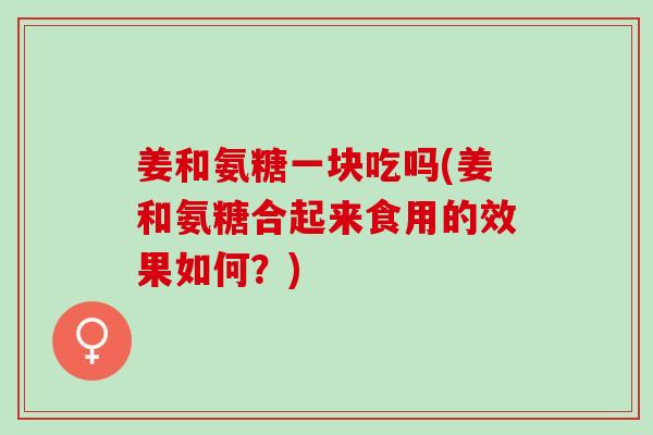 姜和氨糖一块吃吗(姜和氨糖合起来食用的效果如何？)
