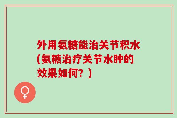 外用氨糖能治关节积水(氨糖治疗关节水肿的效果如何？)