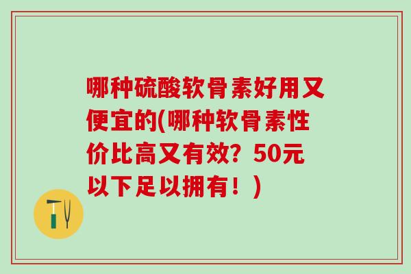 哪种硫酸软骨素好用又便宜的(哪种软骨素性价比高又有效？50元以下足以拥有！)