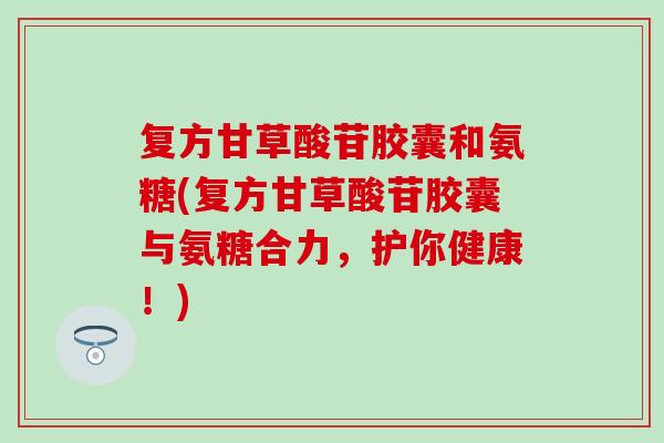 复方甘草酸苷胶囊和氨糖(复方甘草酸苷胶囊与氨糖合力，护你健康！)