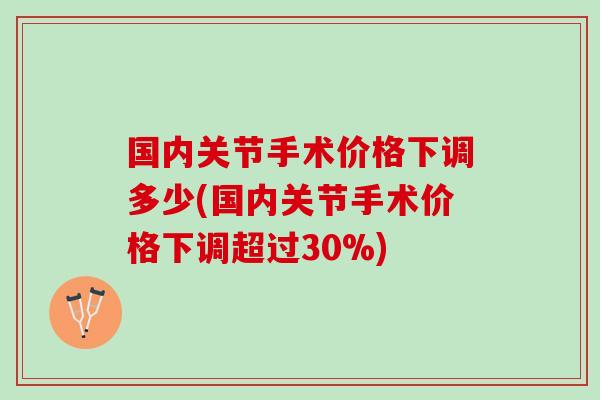 国内关节手术价格下调多少(国内关节手术价格下调超过30%)