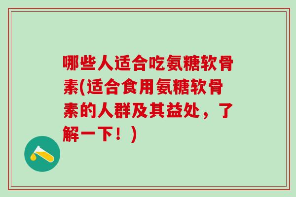哪些人适合吃氨糖软骨素(适合食用氨糖软骨素的人群及其益处，了解一下！)