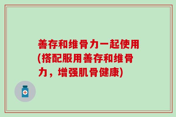 善存和维骨力一起使用(搭配服用善存和维骨力，增强肌骨健康)