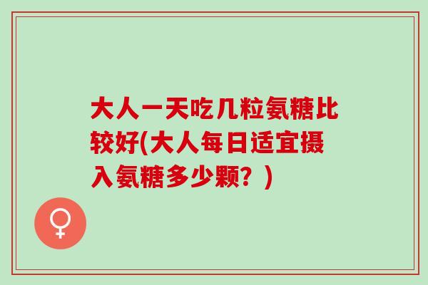 大人一天吃几粒氨糖比较好(大人每日适宜摄入氨糖多少颗？)