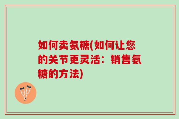如何卖氨糖(如何让您的关节更灵活：销售氨糖的方法)