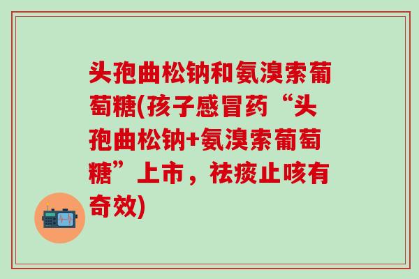 头孢曲松钠和氨溴索葡萄糖(孩子感冒药“头孢曲松钠+氨溴索葡萄糖”上市，祛痰止咳有奇效)