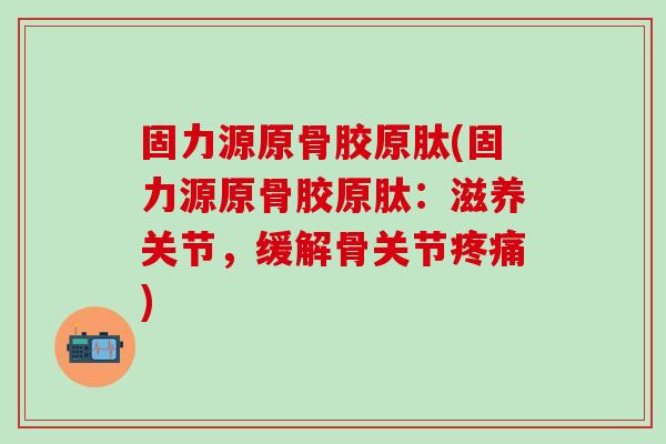 固力源原骨胶原肽(固力源原骨胶原肽：滋养关节，缓解骨关节疼痛)