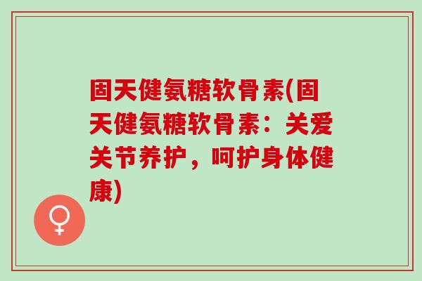 固天健氨糖软骨素(固天健氨糖软骨素：关爱关节养护，呵护身体健康)