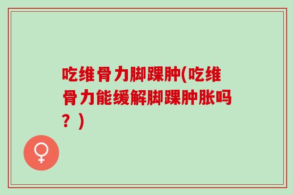 吃维骨力脚踝肿(吃维骨力能缓解脚踝肿胀吗？)