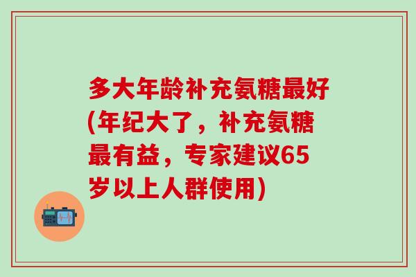 多大年龄补充氨糖最好(年纪大了，补充氨糖最有益，专家建议65岁以上人群使用)