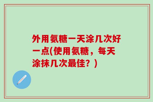 外用氨糖一天涂几次好一点(使用氨糖，每天涂抹几次最佳？)