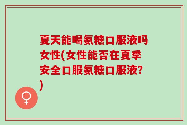 夏天能喝氨糖口服液吗女性(女性能否在夏季安全口服氨糖口服液？)