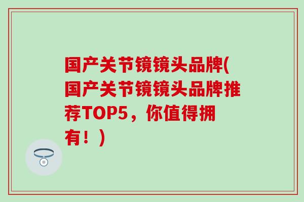 国产关节镜镜头品牌(国产关节镜镜头品牌推荐TOP5，你值得拥有！)