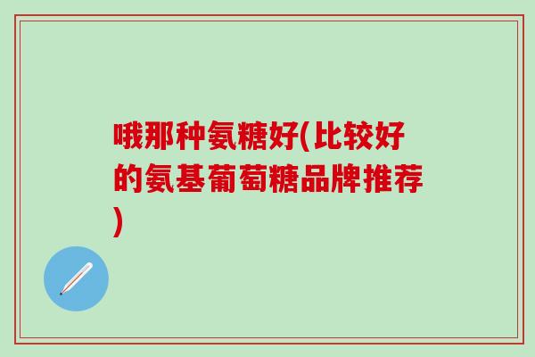 哦那种氨糖好(比较好的氨基葡萄糖品牌推荐)