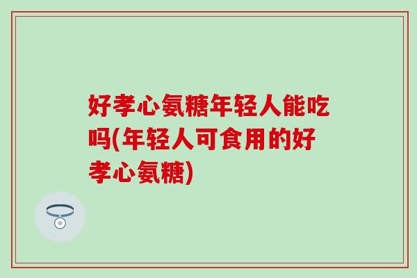 好孝心氨糖年轻人能吃吗(年轻人可食用的好孝心氨糖)