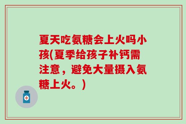 夏天吃氨糖会上火吗小孩(夏季给孩子补钙需注意，避免大量摄入氨糖上火。)